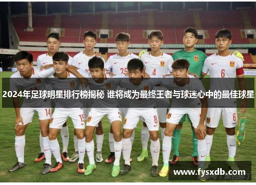 2024年足球明星排行榜揭秘 谁将成为最终王者与球迷心中的最佳球星