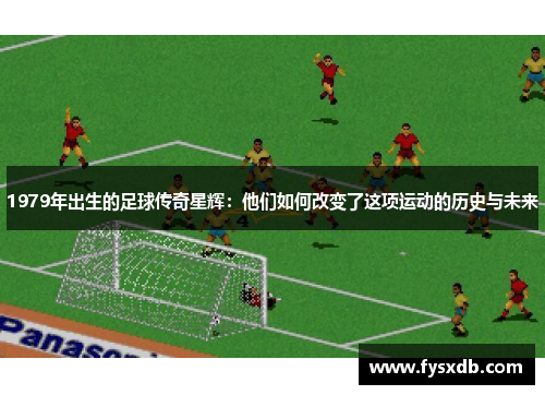 1979年出生的足球传奇星辉：他们如何改变了这项运动的历史与未来