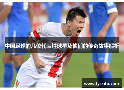 中国足球的几位代表性球星及他们的传奇故事解析